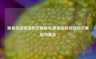 跟老头说说话的文案短句,跟老头说说话的文案短句搞笑