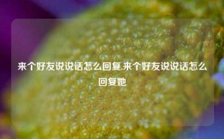 来个好友说说话怎么回复,来个好友说说话怎么回复她