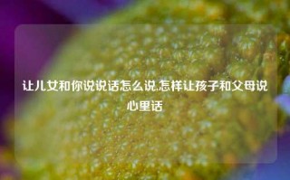 让儿女和你说说话怎么说,怎样让孩子和父母说心里话