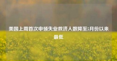 美国上周首次申领失业救济人数降至5月份以来最低