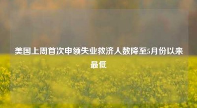 美国上周首次申领失业救济人数降至5月份以来最低