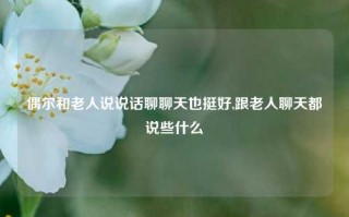 偶尔和老人说说话聊聊天也挺好,跟老人聊天都说些什么