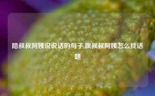 陪叔叔阿姨说说话的句子,跟叔叔阿姨怎么找话题