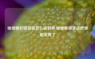 给邻居们说说话怎么说好听,给邻居讲笑话把邻居笑死了