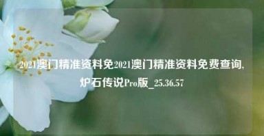 2021澳门精准资料免2021澳门精准资料免费查询,炉石传说Pro版_25.36.57