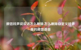 微信铃声说说话怎么删除,怎么删除自定义铃声里的微信语音