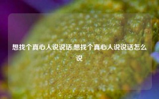 想找个真心人说说话,想找个真心人说说话怎么说