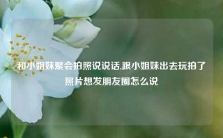 和小姐妹聚会拍照说说话,跟小姐妹出去玩拍了照片想发朋友圈怎么说