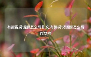 有趣说说话题怎么写作文,有趣说说话题怎么写作文的