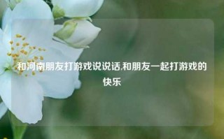 和河南朋友打游戏说说话,和朋友一起打游戏的快乐