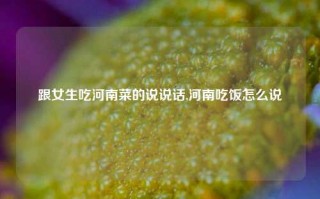 跟女生吃河南菜的说说话,河南吃饭怎么说