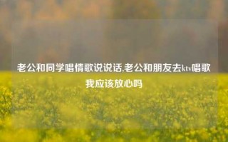 老公和同学唱情歌说说话,老公和朋友去ktv唱歌我应该放心吗