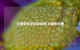 王靖雯说说话拍视频,王靖雯吐槽