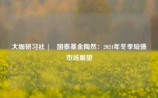 大咖研习社 | 国泰基金陶然：2024年冬季短债市场展望