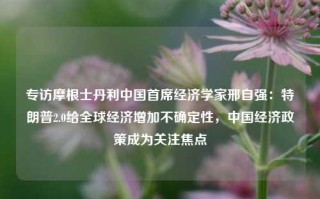 专访摩根士丹利中国首席经济学家邢自强：特朗普2.0给全球经济增加不确定性，中国经济政策成为关注焦点