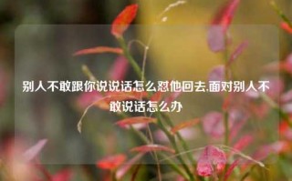 别人不敢跟你说说话怎么怼他回去,面对别人不敢说话怎么办