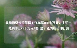 售卖烟草公司等假工作诈骗8000余万元，主犯一晚豪掷五六十万元喝洋酒，还爱给主播打赏