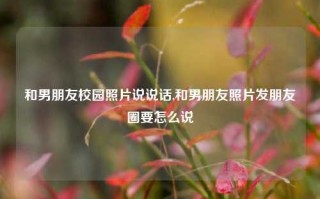 和男朋友校园照片说说话,和男朋友照片发朋友圈要怎么说