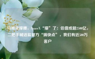 马斯克撑腰，SpaceX“壕”了：估值或超2500亿，二把手喊话监管方“搞快点”，我们有近500万客户