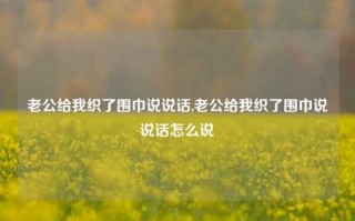 老公给我织了围巾说说话,老公给我织了围巾说说话怎么说