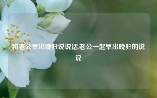 和老公早出晚归说说话,老公一起早出晚归的说说