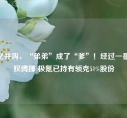 93亿并购，“弟弟”成了“爹”！经过一番股权腾挪 极氪已持有领克51%股份