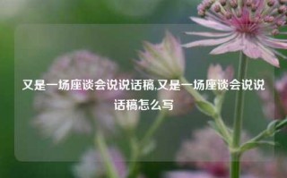 又是一场座谈会说说话稿,又是一场座谈会说说话稿怎么写