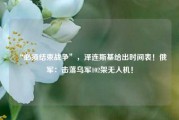 “必须结束战争”，泽连斯基给出时间表！俄军：击落乌军102架无人机！