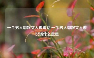 一个男人想跟女人说说话,一个男人想跟女人说说话什么意思