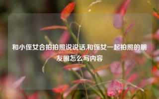 和小侄女合拍拍照说说话,和侄女一起拍照的朋友圈怎么写内容