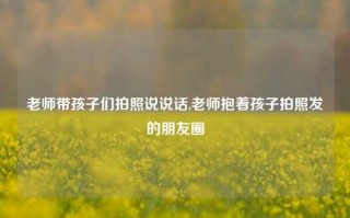 老师带孩子们拍照说说话,老师抱着孩子拍照发的朋友圈