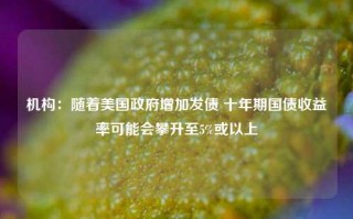 机构：随着美国政府增加发债 十年期国债收益率可能会攀升至5%或以上