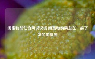 闺蜜和前任合照说说话,闺蜜和前男友在一起了发的朋友圈