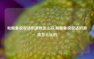 和鲸鱼说说话的游戏怎么玩,和鲸鱼说说话的游戏怎么玩的