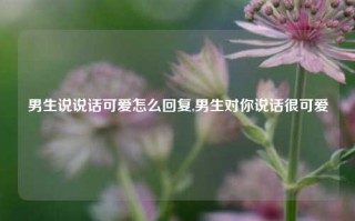 男生说说话可爱怎么回复,男生对你说话很可爱