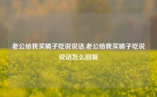 老公给我买橘子吃说说话,老公给我买橘子吃说说话怎么回复