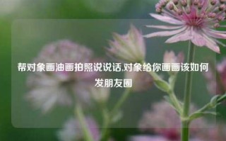 帮对象画油画拍照说说话,对象给你画画该如何发朋友圈