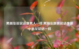 男朋友说说话像男人一样,男朋友跟我说话像跟小朋友说话一样