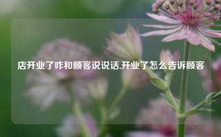 店开业了咋和顾客说说话,开业了怎么告诉顾客