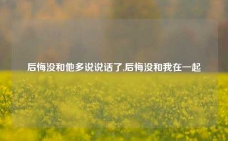 后悔没和他多说说话了,后悔没和我在一起