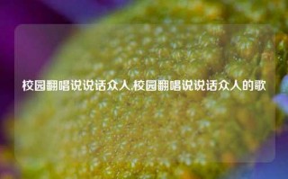 校园翻唱说说话众人,校园翻唱说说话众人的歌