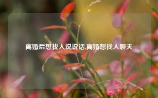 离婚后想找人说说话,离婚想找人聊天