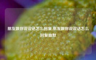 朋友跟你说说话怎么回复,朋友跟你说说话怎么回复幽默