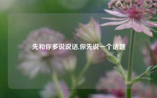 先和你多说说话,你先说一个话题