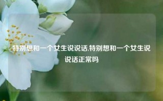 特别想和一个女生说说话,特别想和一个女生说说话正常吗