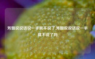 芳姐说说话说一半就不说了,芳姐说说话说一半就不说了吗