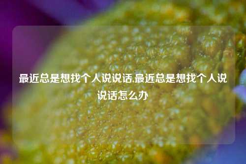 最近总是想找个人说说话,最近总是想找个人说说话怎么办-第1张图片-兔尾说说网