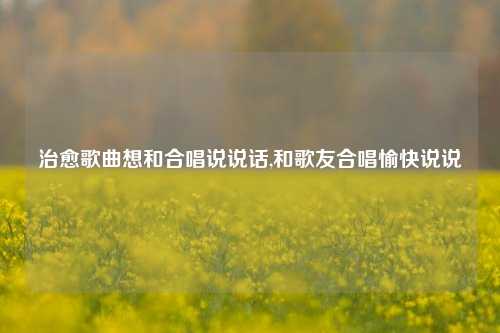 治愈歌曲想和合唱说说话,和歌友合唱愉快说说-第1张图片-兔尾说说网