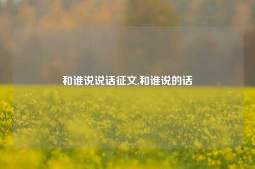 和谁说说话征文,和谁说的话-第1张图片-兔尾说说网