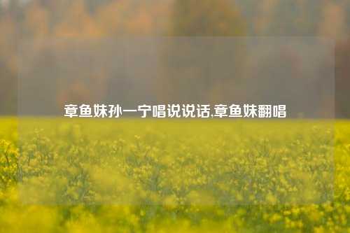 章鱼妹孙一宁唱说说话,章鱼妹翻唱-第1张图片-兔尾说说网